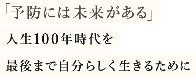 「予防には未来がある」人生100年時代を最後まで自分らしく生きるために